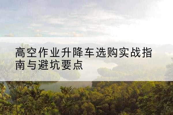 天峨升降车怎么选-高空作业升降车选购实战指南与避坑要点