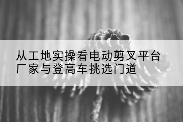天峨电动剪叉升降平台厂家-从工地实操看电动剪叉平台厂家与登高车挑选门道