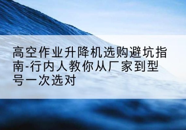 天峨升降平台厂家-高空作业升降机选购避坑指南-行内人教你从厂家到型号一次选对