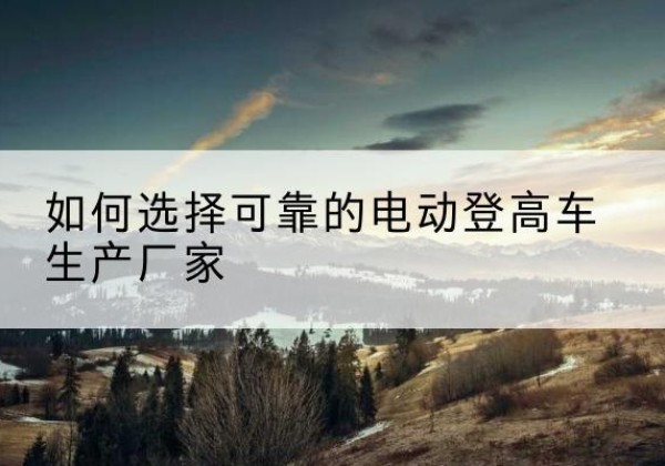 天峨电动登高车厂家-如何选择可靠的电动登高车生产厂家
